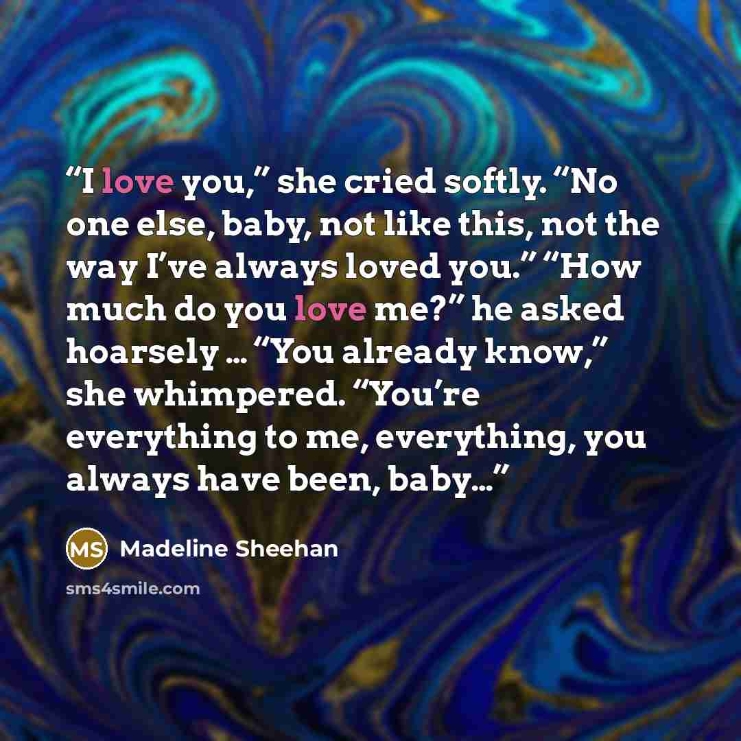 “I love you,” she cried softly. “No one else, baby, not like this, not the way I’ve always loved you.” “How much do you love me?” he asked hoarsely … “You already know,” she whimpered. “You’re everything to me, everything, you always have been, baby…” quote by Madeline Sheehan
