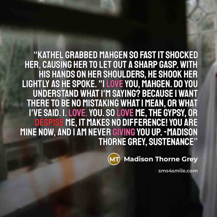 “Kathel grabbed Mahgen so fast it shocked her, causing her to let out a sharp gasp. With his hands on her shoulders, he shook her lightly as he spoke. "I love you, Mahgen. Do you understand what I'm saying? Because I want there to be no mistaking what I mean, or what I've said. I. Love. You. So…” quote by Madison Thorne Grey