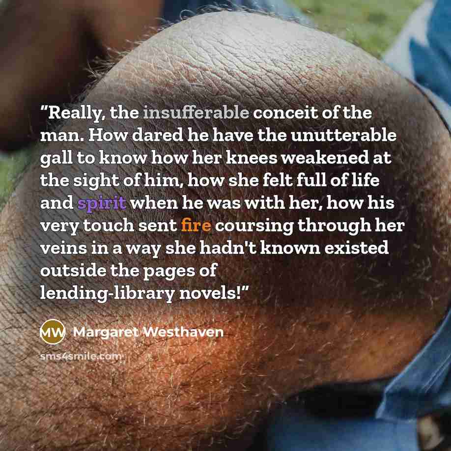 “Really, the insufferable conceit of the man. How dared he have the unutterable gall to know how her knees weakened at the sight of him, how she felt full of life and spirit when he was with her, how his very touch sent fire coursing through her veins in a way she hadn't known existed outside the…” quote by Margaret Westhaven