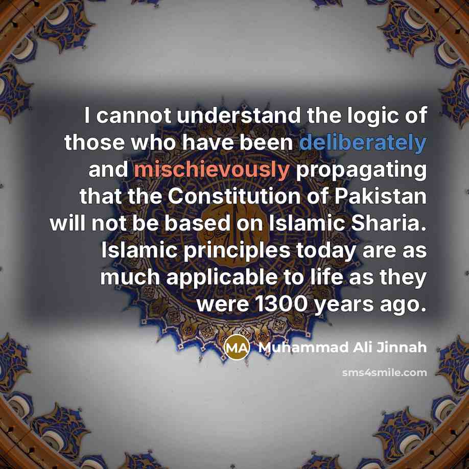 “I cannot understand the logic of those who have been deliberately and mischievously propagating that the Constitution of Pakistan will not be based on Islamic Sharia. Islamic principles today are as much applicable to life as they were 1300 years ago.” quote by Muhammad Ali Jinnah