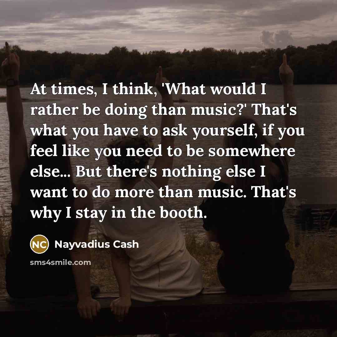“At times, I think, 'What would I rather be doing than music?' That's what you have to ask yourself, if you feel like you need to be somewhere else... But there's nothing else I want to do more than music. That's why I stay in the booth.” quote by Nayvadius Cash