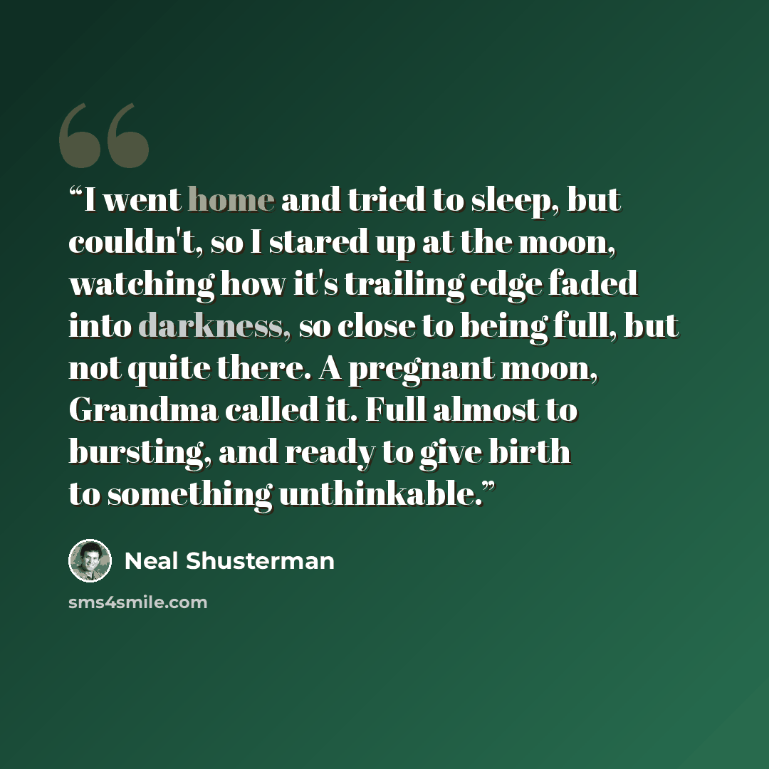 “I went home and tried to sleep, but couldn't, so I stared up at the moon, watching how it's trailing edge faded into darkness, so close to being full, but not quite there. A pregnant moon, Grandma called it. Full almost to bursting, and ready to give birth to something unthinkable.” quote by Neal Shusterman