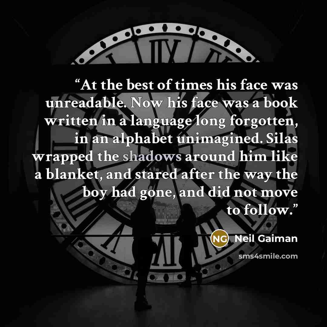 “At the best of times his face was unreadable. Now his face was a book written in a language long forgotten, in an alphabet unimagined. Silas wrapped the shadows around him like a blanket, and stared after the way the boy had gone, and did not move to follow.” quote by Neil Gaiman