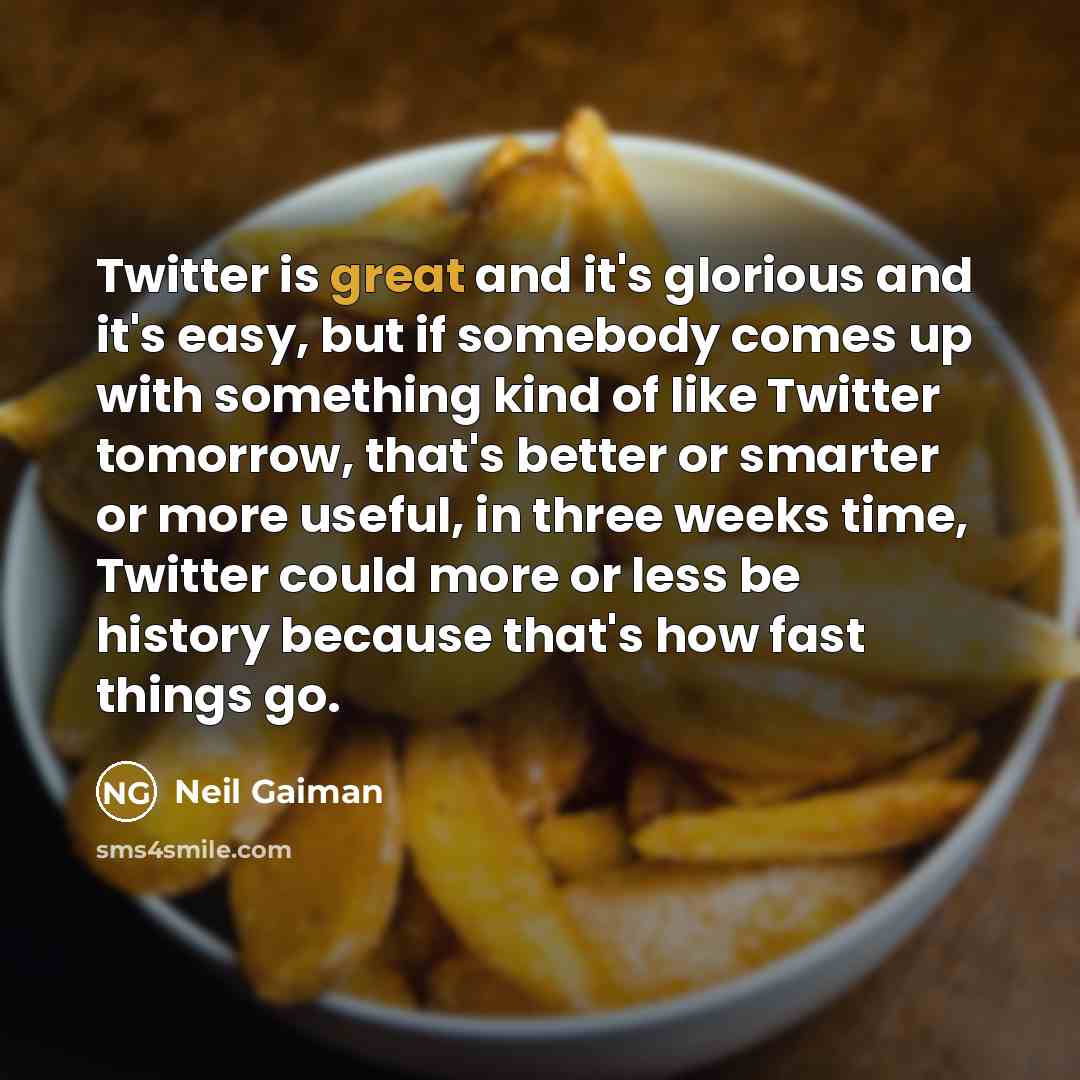 “Twitter is great and it's glorious and it's easy, but if somebody comes up with something kind of like Twitter tomorrow, that's better or smarter or more useful, in three weeks time, Twitter could more or less be history because that's how fast things go.” quote by Neil Gaiman