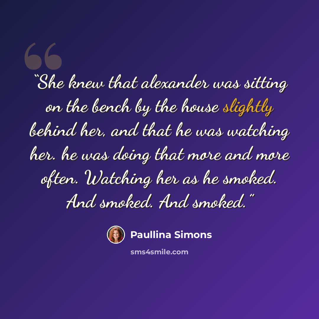“She knew that alexander was sitting on the bench by the house slightly behind her, and that he was watching her. he was doing that more and more often. Watching her as he smoked. And smoked. And smoked.” quote by Paullina Simons