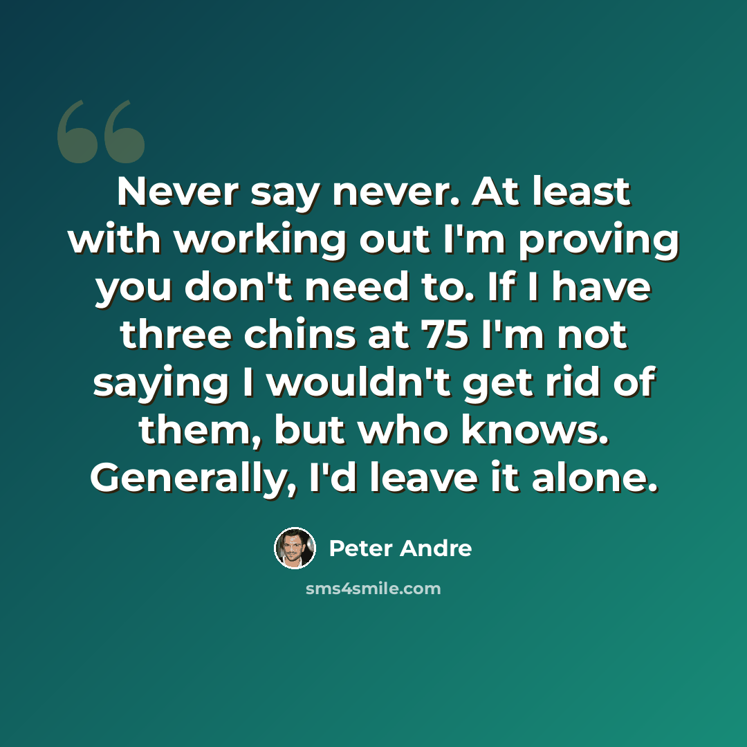 “Never say never. At least with working out I'm proving you don't need to. If I have three chins at 75 I'm not saying I wouldn't get rid of them, but who knows. Generally, I'd leave it alone.” quote by Peter Andre