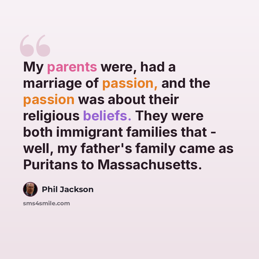 “My parents were, had a marriage of passion, and the passion was about their religious beliefs. They were both immigrant families that - well, my father's family came as Puritans to Massachusetts.” quote by Phil Jackson