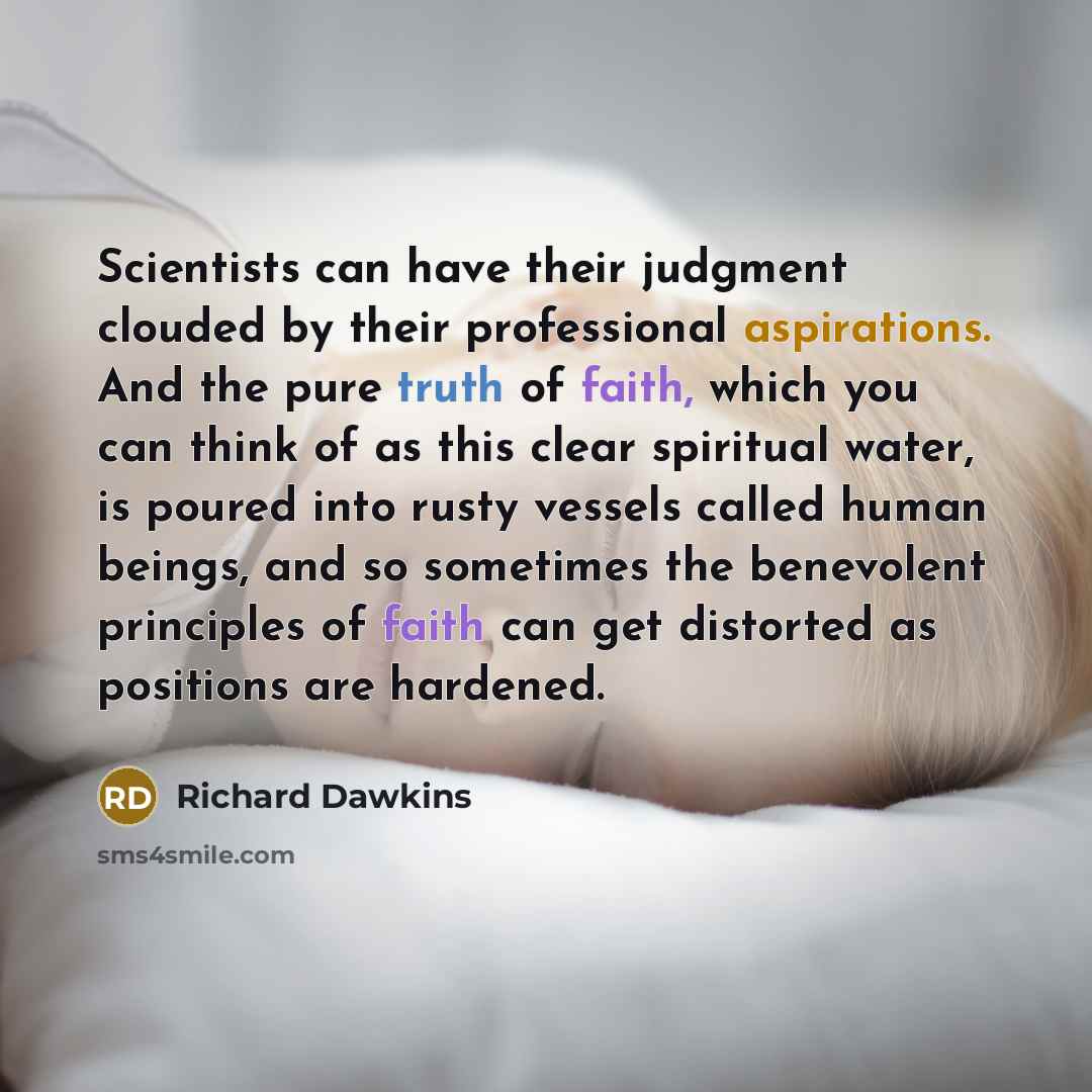 “Scientists can have their judgment clouded by their professional aspirations. And the pure truth of faith, which you can think of as this clear spiritual water, is poured into rusty vessels called human beings, and so sometimes the benevolent principles of faith can get distorted as positions are…” quote by Richard Dawkins