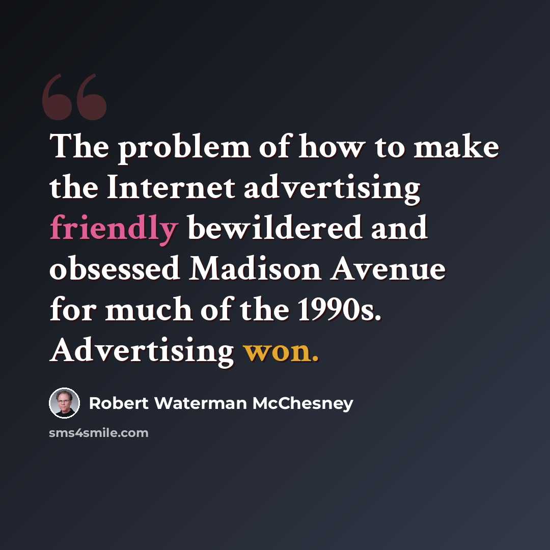 “The problem of how to make the Internet advertising friendly bewildered and obsessed Madison Avenue for much of the 1990s. Advertising won.” quote by Robert Waterman McChesney