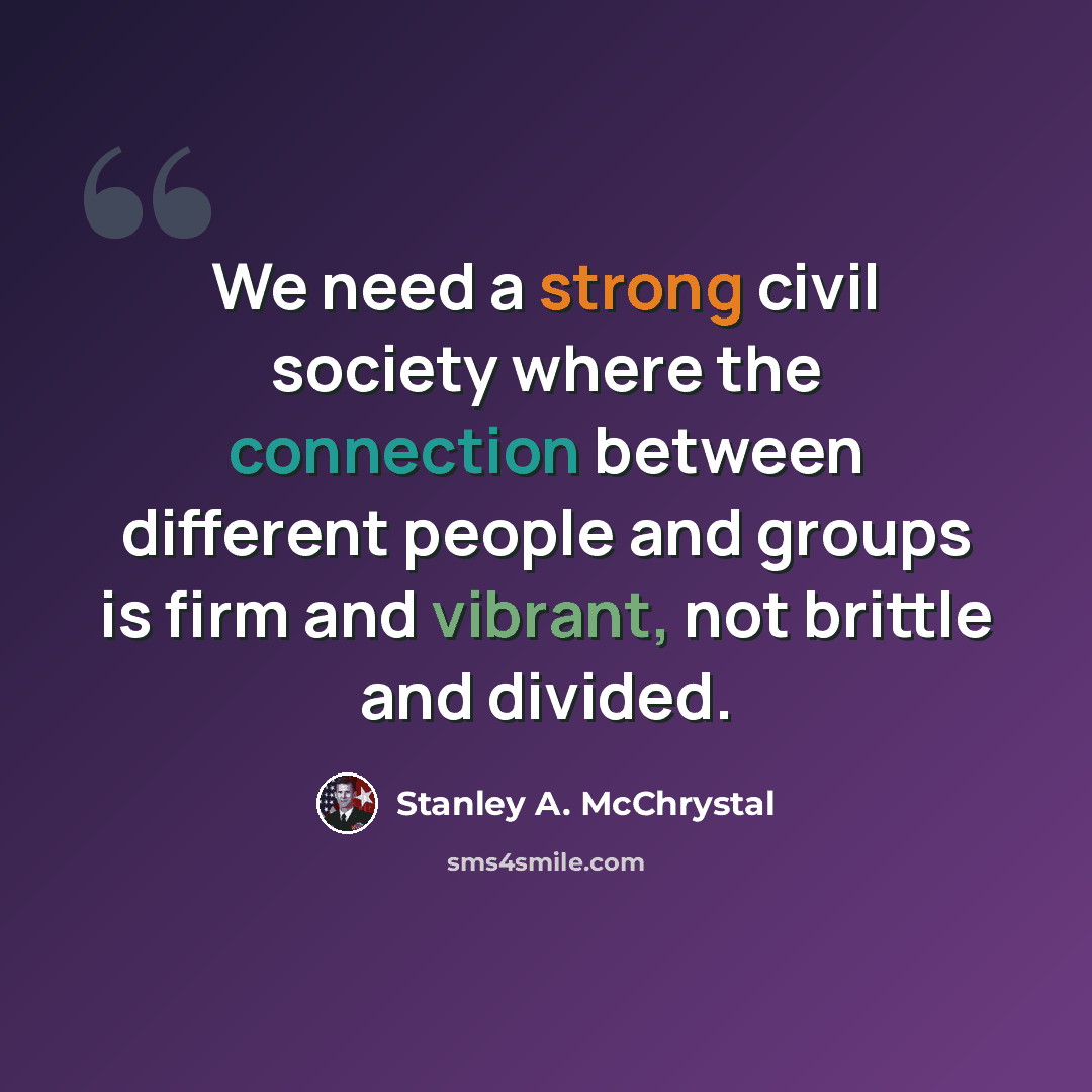 “We need a strong civil society where the connection between different people and groups is firm and vibrant, not brittle and divided.” quote by Stanley A. McChrystal