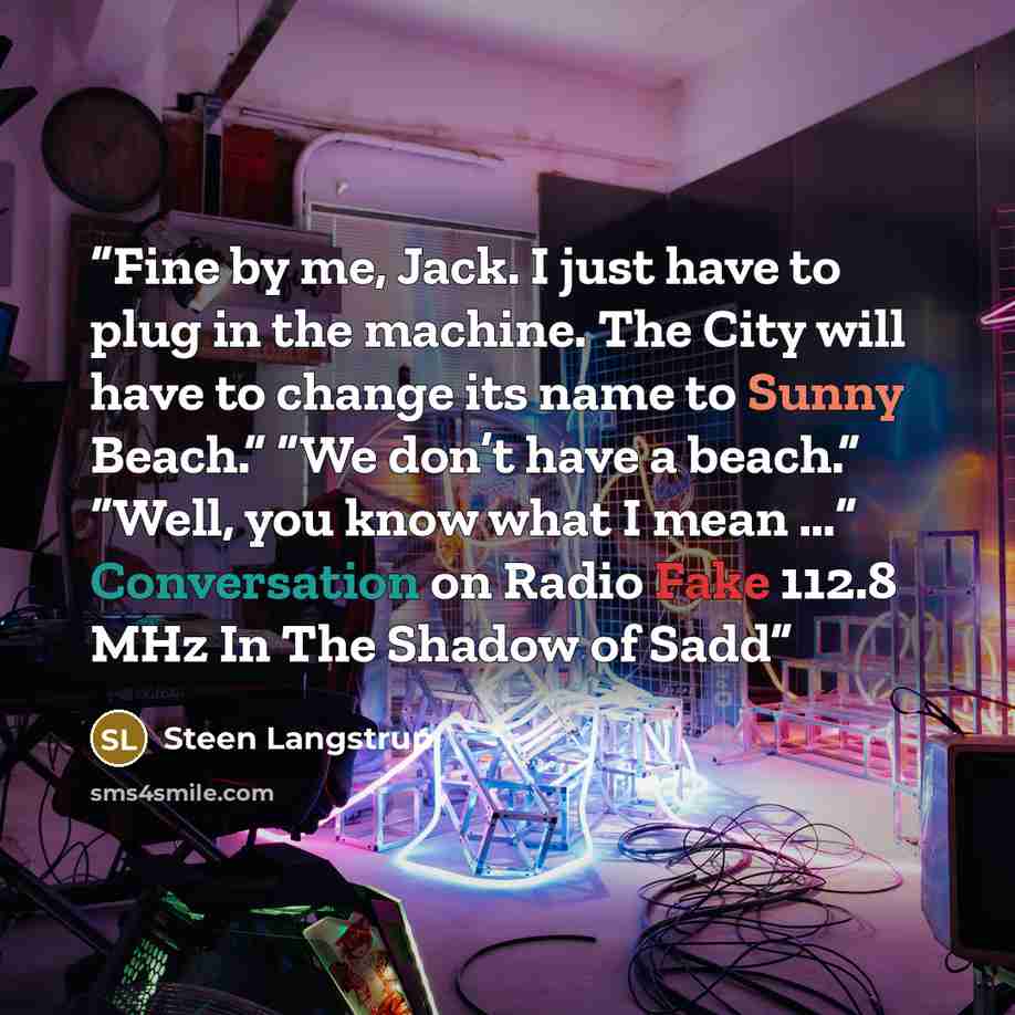 “Fine by me, Jack. I just have to plug in the machine. The City will have to change its name to Sunny Beach.” “We don’t have a beach.” “Well, you know what I mean …” Conversation on Radio Fake 112.8 MHz In The Shadow of Sadd” quote by Steen Langstrup