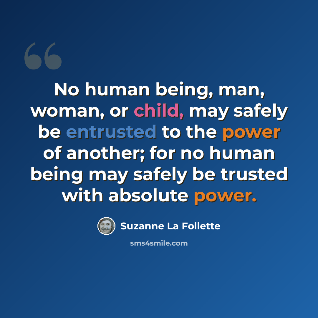 “No human being, man, woman, or child, may safely be entrusted to the power of another; for no human being may safely be trusted with absolute power.” quote by Suzanne La Follette