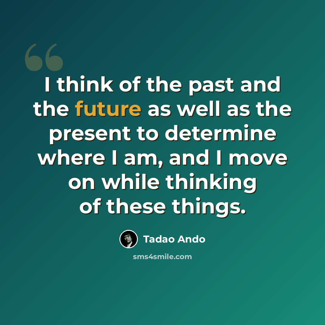 “I think of the past and the future as well as the present to determine where I am, and I move on while thinking of these things.” quote by Tadao Ando
