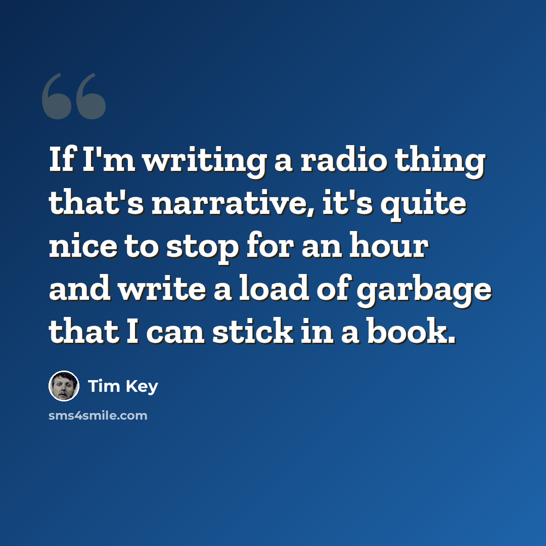 “If I'm writing a radio thing that's narrative, it's quite nice to stop for an hour and write a load of garbage that I can stick in a book.” quote by Tim Key