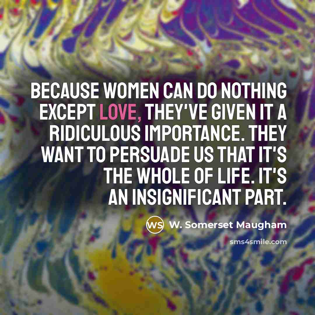 “Because women can do nothing except love, they've given it a ridiculous importance. They want to persuade us that it's the whole of life. It's an insignificant part.” quote by W. Somerset Maugham