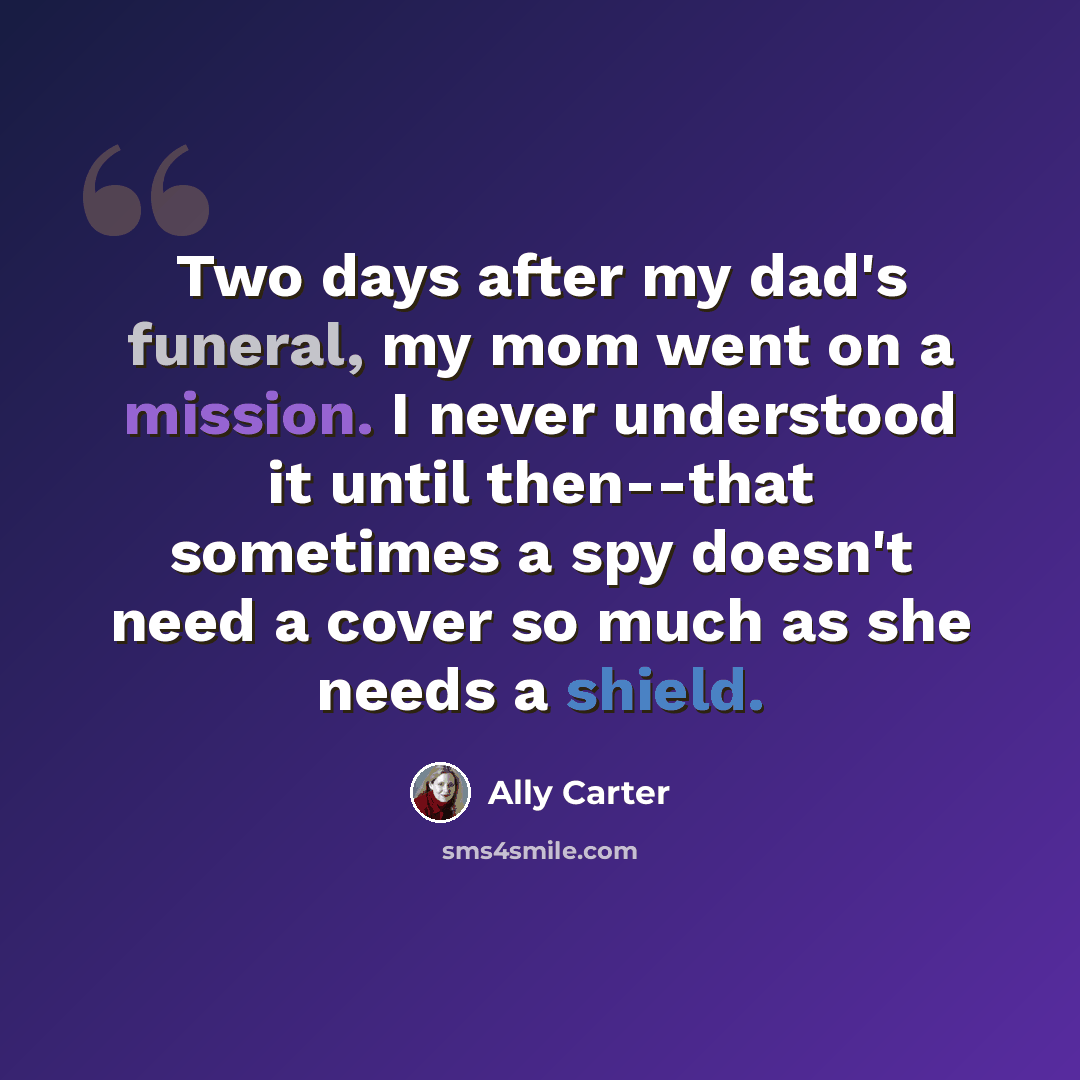 “Two days after my dad's funeral, my mom went on a mission. I never understood it until then--that sometimes a spy doesn't need a cover so much as she needs a shield.” quote by Ally Carter