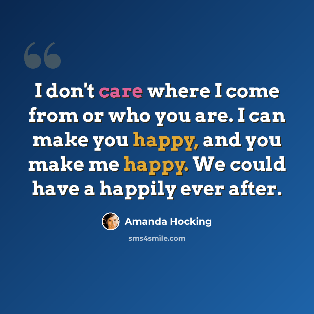 “I don't care where I come from or who you are. I can make you happy, and you make me happy. We could have a happily ever after.” quote by Amanda Hocking