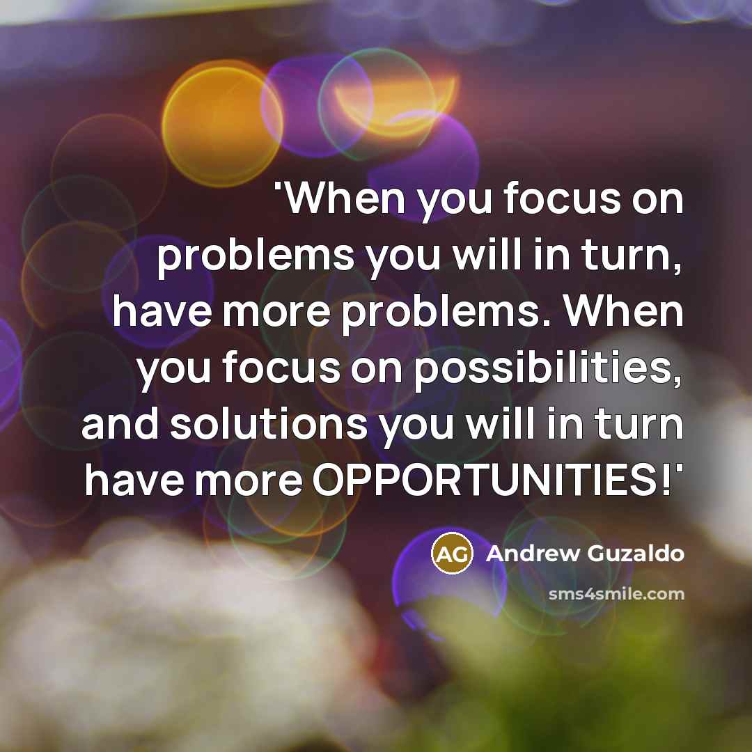 “'When you focus on problems you will in turn, have more problems. When you focus on possibilities, and solutions you will in turn have more OPPORTUNITIES!'” quote by Andrew Guzaldo