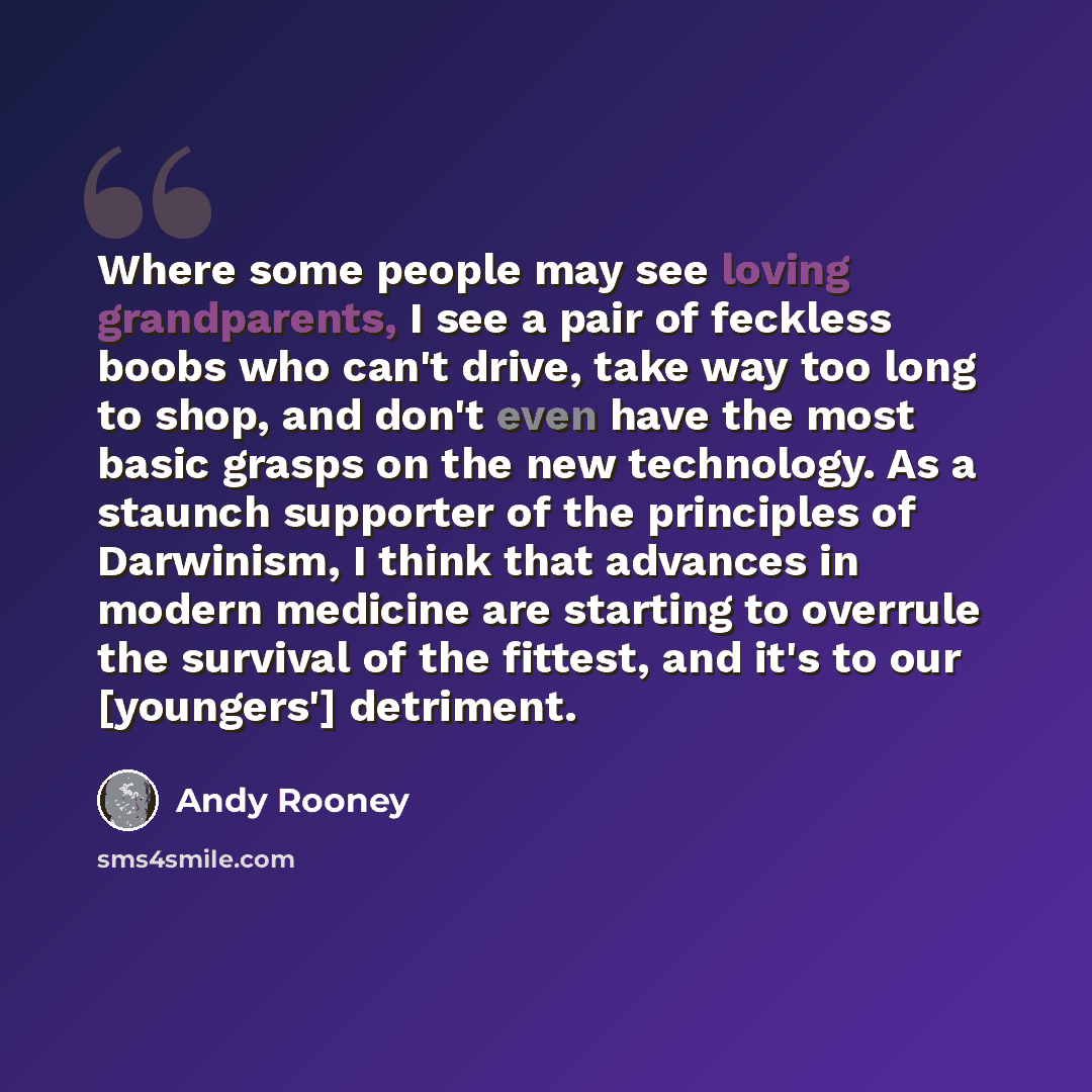 “Where some people may see loving grandparents, I see a pair of feckless boobs who can't drive, take way too long to shop, and don't even have the most basic grasps on the new technology. As a staunch supporter of the principles of Darwinism, I think that advances in modern medicine are starting to…” quote by Andy Rooney