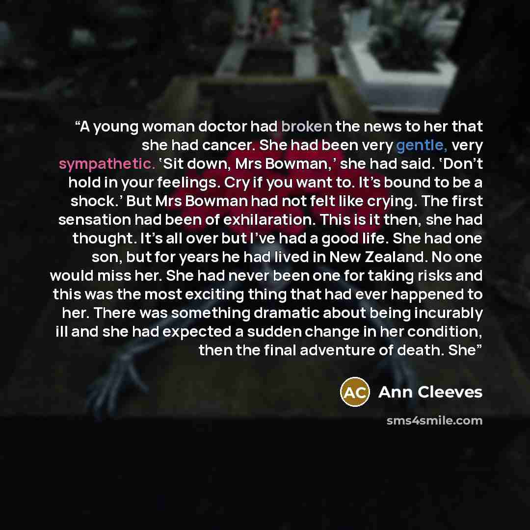 “A young woman doctor had broken the news to her that she had cancer. She had been very gentle, very sympathetic. ‘Sit down, Mrs Bowman,’ she had said. ‘Don’t hold in your feelings. Cry if you want to. It’s bound to be a shock.’ But Mrs Bowman had not felt like crying. The first sensation had been…” quote by Ann Cleeves