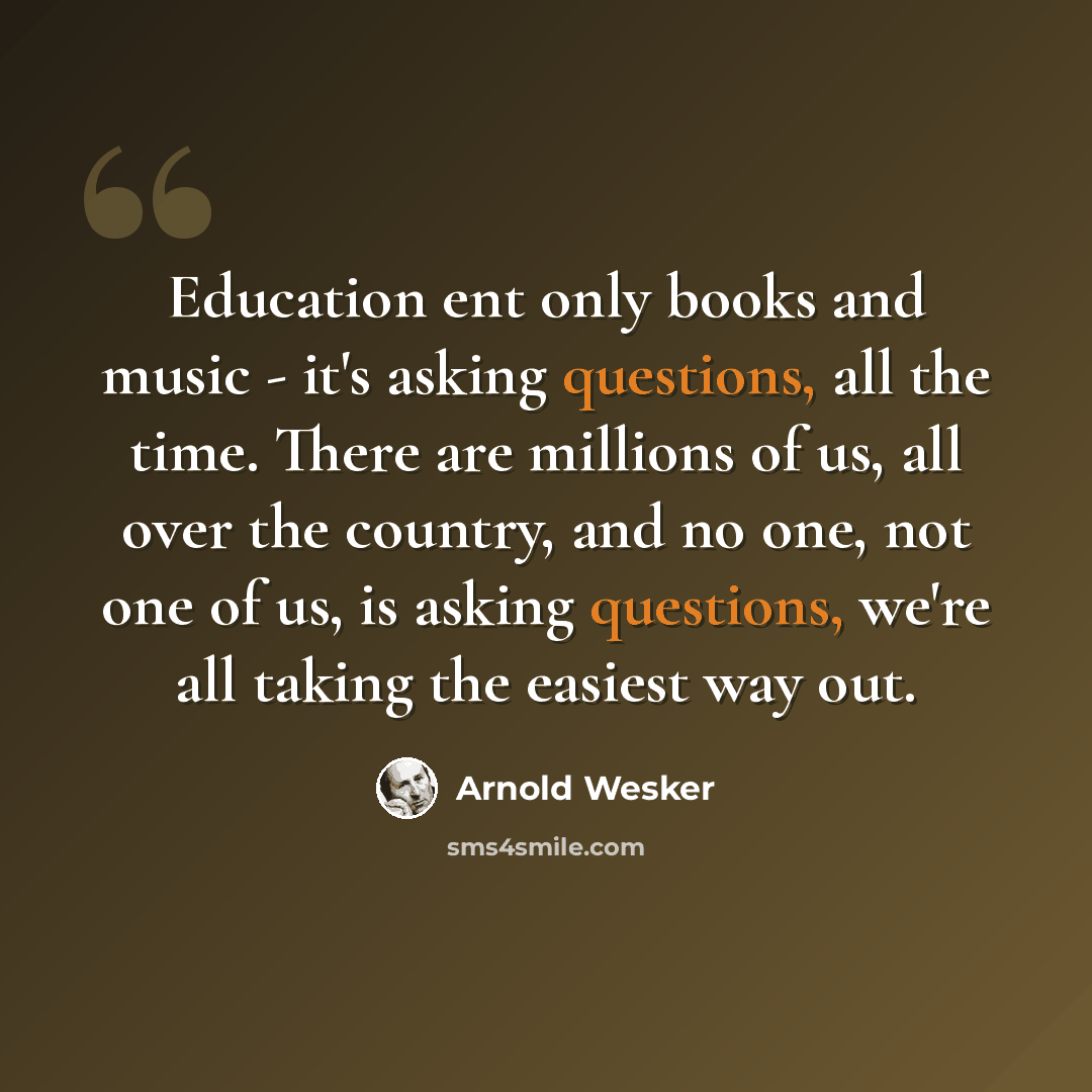 “Education ent only books and music - it's asking questions, all the time. There are millions of us, all over the country, and no one, not one of us, is asking questions, we're all taking the easiest way out.” quote by Arnold Wesker