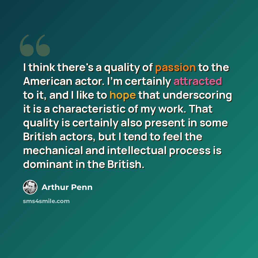 “I think there's a quality of passion to the American actor. I'm certainly attracted to it, and I like to hope that underscoring it is a characteristic of my work. That quality is certainly also present in some British actors, but I tend to feel the mechanical and intellectual process is dominant…” quote by Arthur Penn