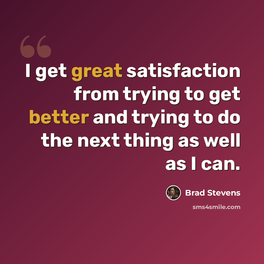 “I get great satisfaction from trying to get better and trying to do the next thing as well as I can.” quote by Brad Stevens