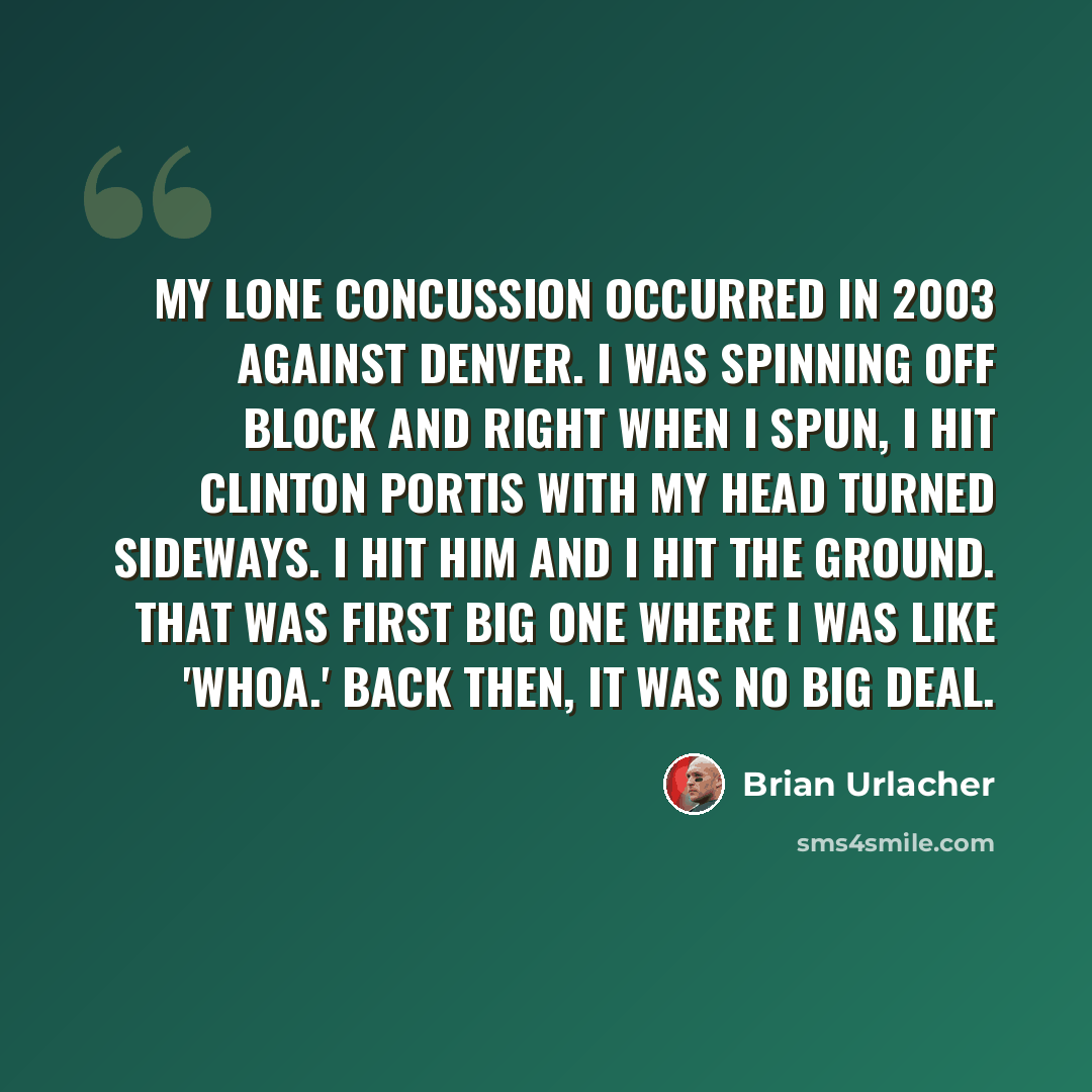 “My lone concussion occurred in 2003 against Denver. I was spinning off block and right when I spun, I hit Clinton Portis with my head turned sideways. I hit him and I hit the ground. That was first big one where I was like 'Whoa.' Back then, it was no big deal.” quote by Brian Urlacher