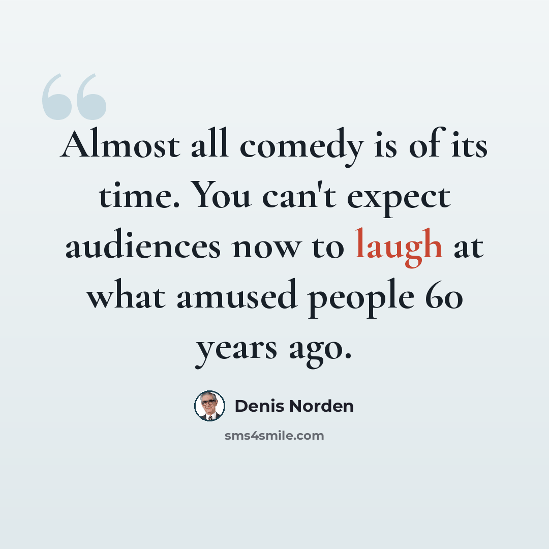 “Almost all comedy is of its time. You can't expect audiences now to laugh at what amused people 60 years ago.” quote by Denis Norden