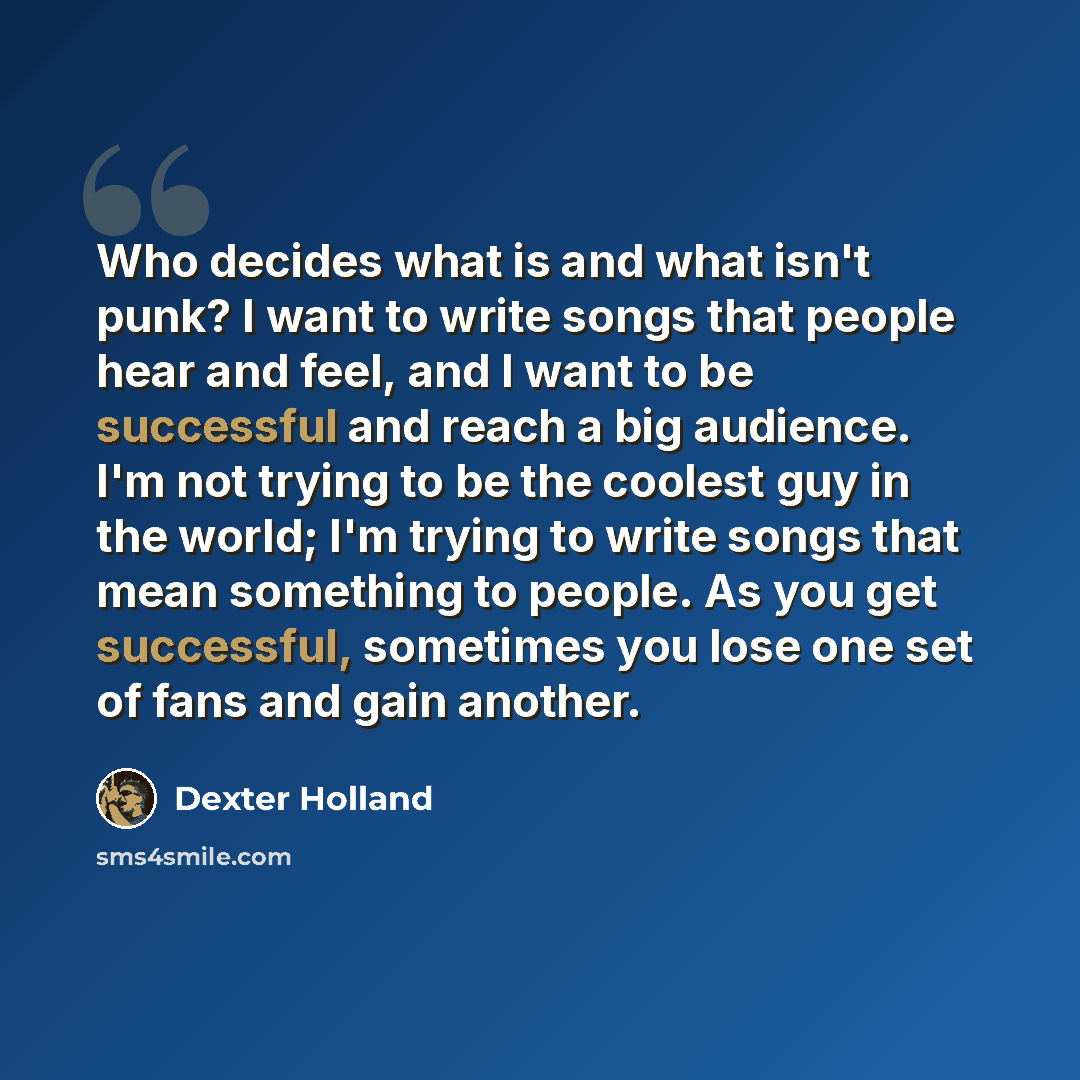 “Who decides what is and what isn't punk? I want to write songs that people hear and feel, and I want to be successful and reach a big audience. I'm not trying to be the coolest guy in the world; I'm trying to write songs that mean something to people. As you get successful, sometimes you lose one…” quote by Dexter Holland