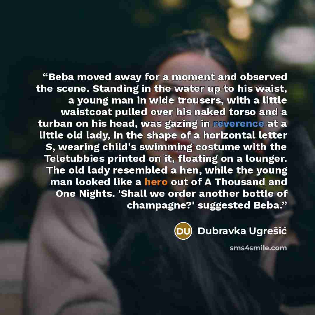 “Beba moved away for a moment and observed the scene. Standing in the water up to his waist, a young man in wide trousers, with a little waistcoat pulled over his naked torso and a turban on his head, was gazing in reverence at a little old lady, in the shape of a horizontal letter S, wearing…” quote by Dubravka Ugrešić