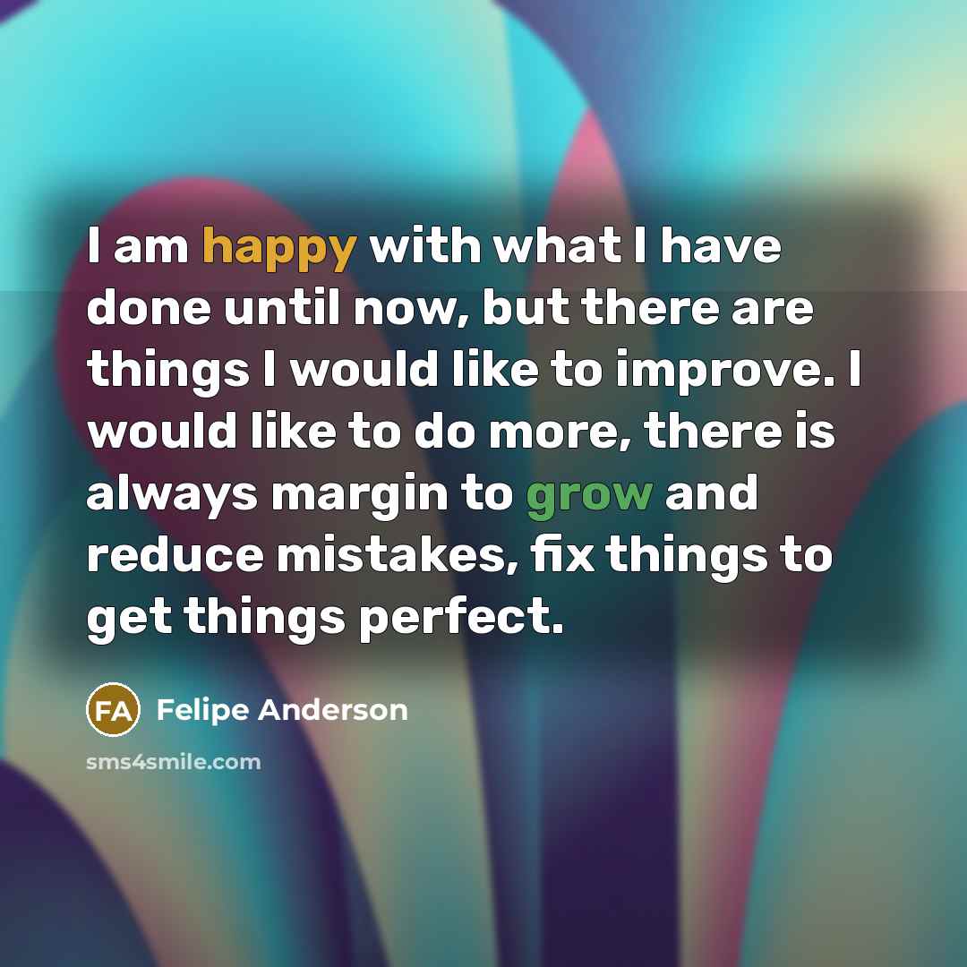 “I am happy with what I have done until now, but there are things I would like to improve. I would like to do more, there is always margin to grow and reduce mistakes, fix things to get things perfect.” quote by Felipe Anderson