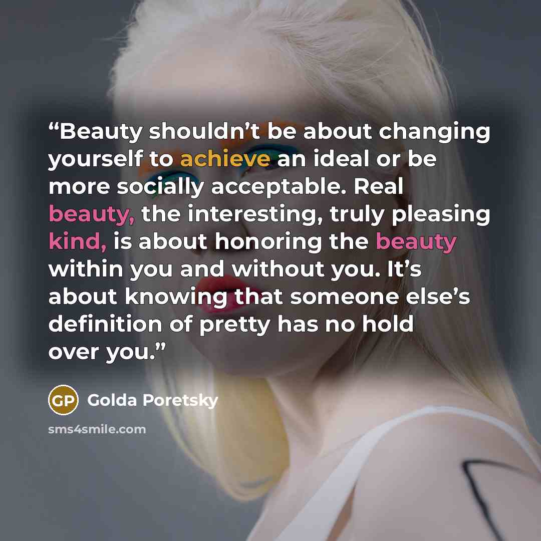 “Beauty shouldn’t be about changing yourself to achieve an ideal or be more socially acceptable. Real beauty, the interesting, truly pleasing kind, is about honoring the beauty within you and without you. It’s about knowing that someone else’s definition of pretty has no hold over you.” quote by Golda Poretsky