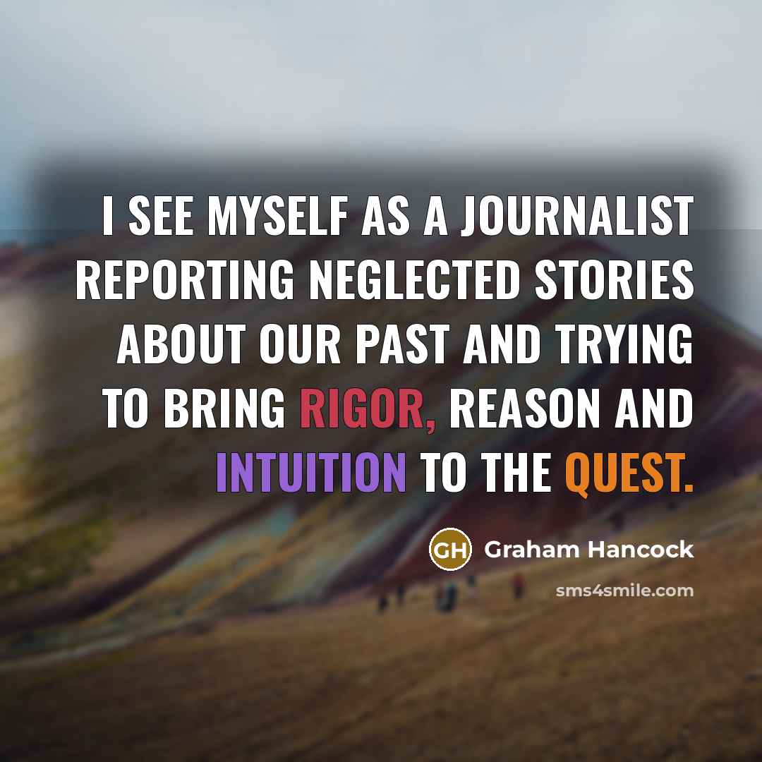 “I see myself as a journalist reporting neglected stories about our past and trying to bring rigor, reason and intuition to the quest.” quote by Graham Hancock