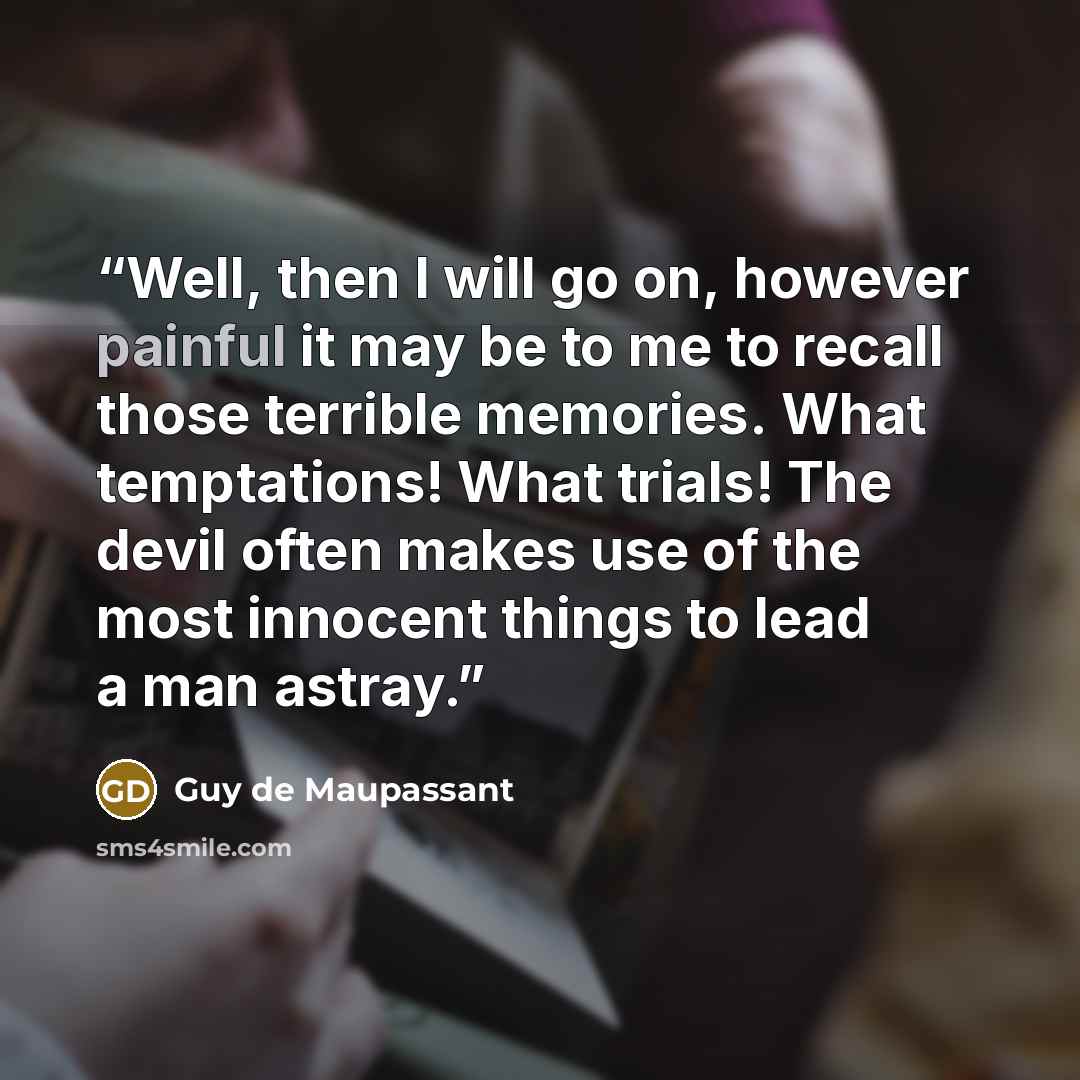 “Well, then I will go on, however painful it may be to me to recall those terrible memories. What temptations! What trials! The devil often makes use of the most innocent things to lead a man astray.” quote by Guy de Maupassant