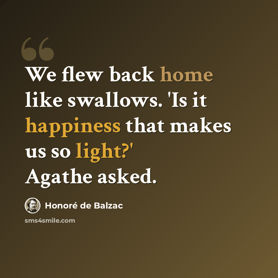 “We flew back home like swallows. 'Is it happiness that makes us so light?' Agathe asked.” quote by Honore de Balzac