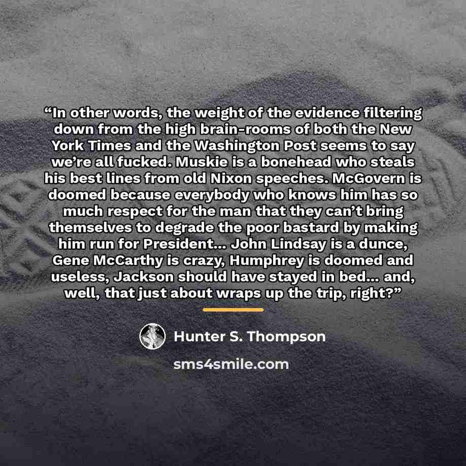 “In other words, the weight of the evidence filtering down from the high brain-rooms of both the New York Times and the Washington Post seems to say we’re all fucked. Muskie is a bonehead who steals his best lines from old Nixon speeches. McGovern is doomed because everybody who knows him has so…” quote by Hunter S. Thompson