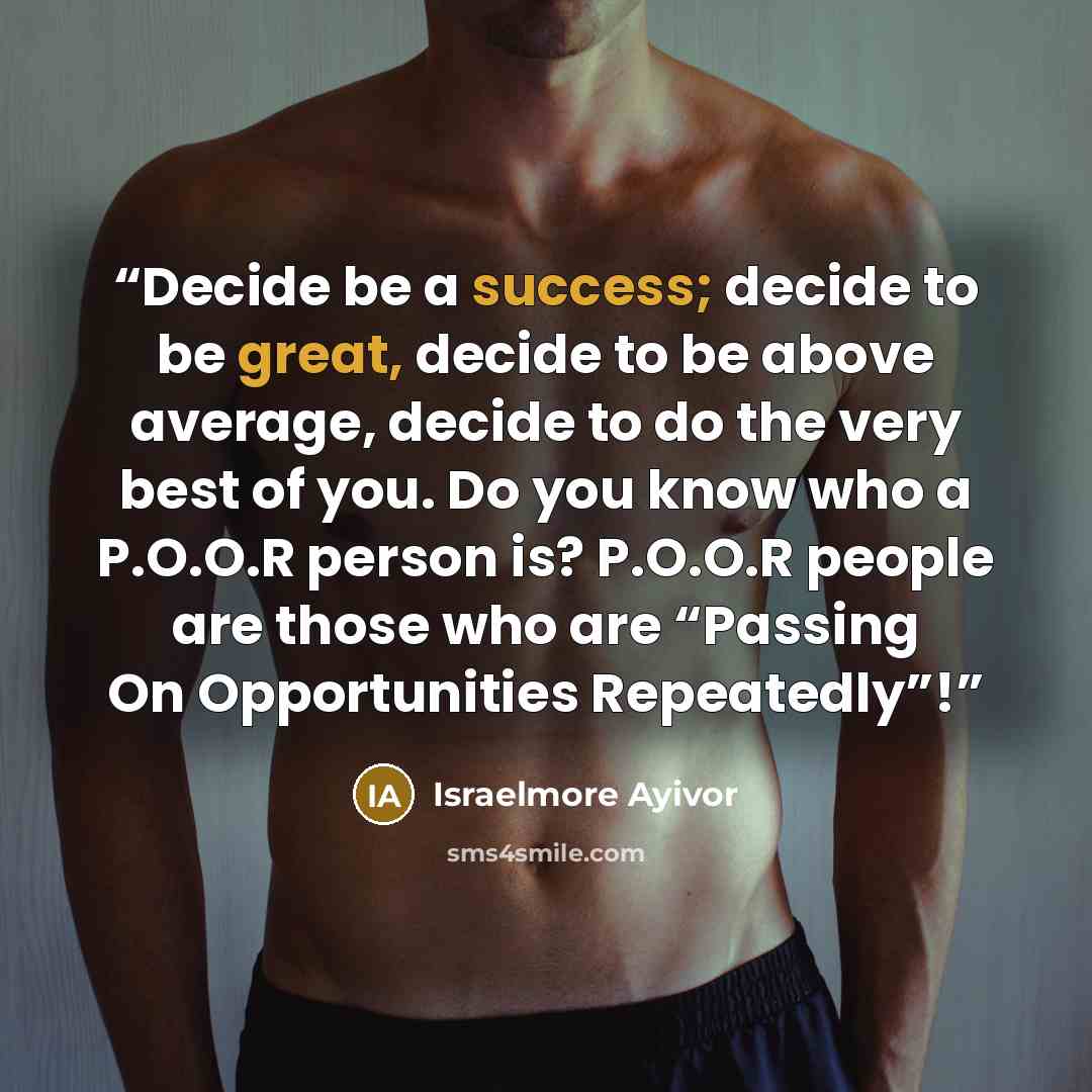 “Decide be a success; decide to be great, decide to be above average, decide to do the very best of you. Do you know who a P.O.O.R person is? P.O.O.R people are those who are “Passing On Opportunities Repeatedly”!” quote by Israelmore Ayivor