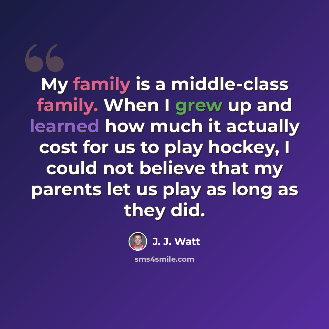 “My family is a middle-class family. When I grew up and learned how much it actually cost for us to play hockey, I could not believe that my parents let us play as long as they did.” quote by J. J. Watt