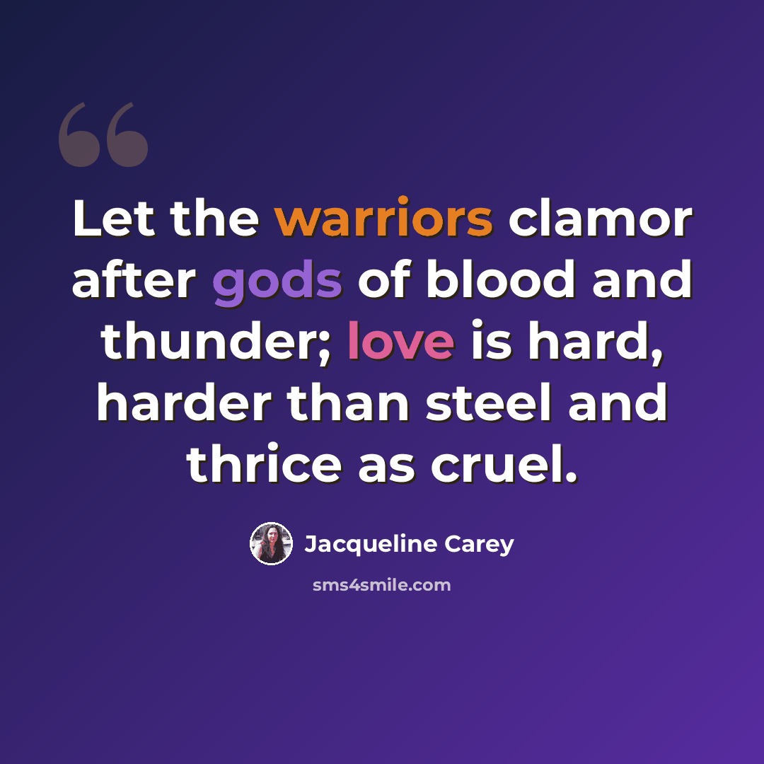 “Let the warriors clamor after gods of blood and thunder; love is hard, harder than steel and thrice as cruel.” quote by Jacqueline Carey