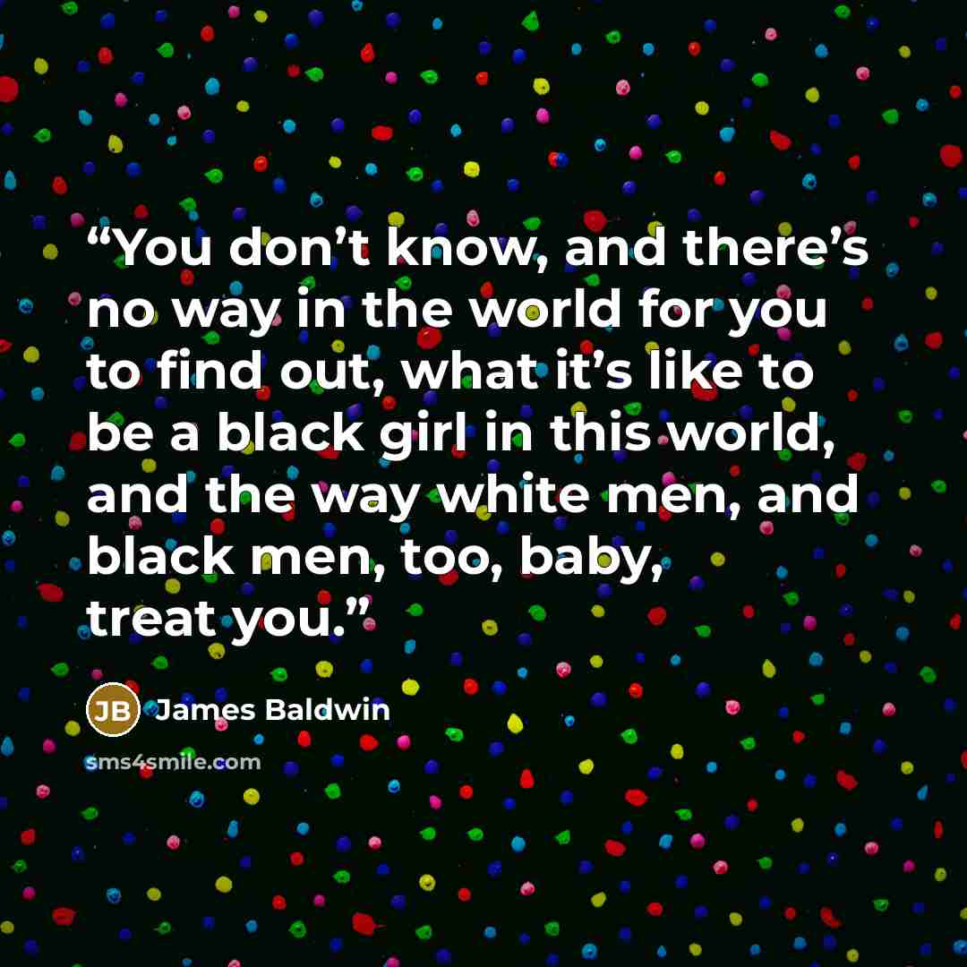 “You don’t know, and there’s no way in the world for you to find out, what it’s like to be a black girl in this world, and the way white men, and black men, too, baby, treat you.” quote by James Baldwin