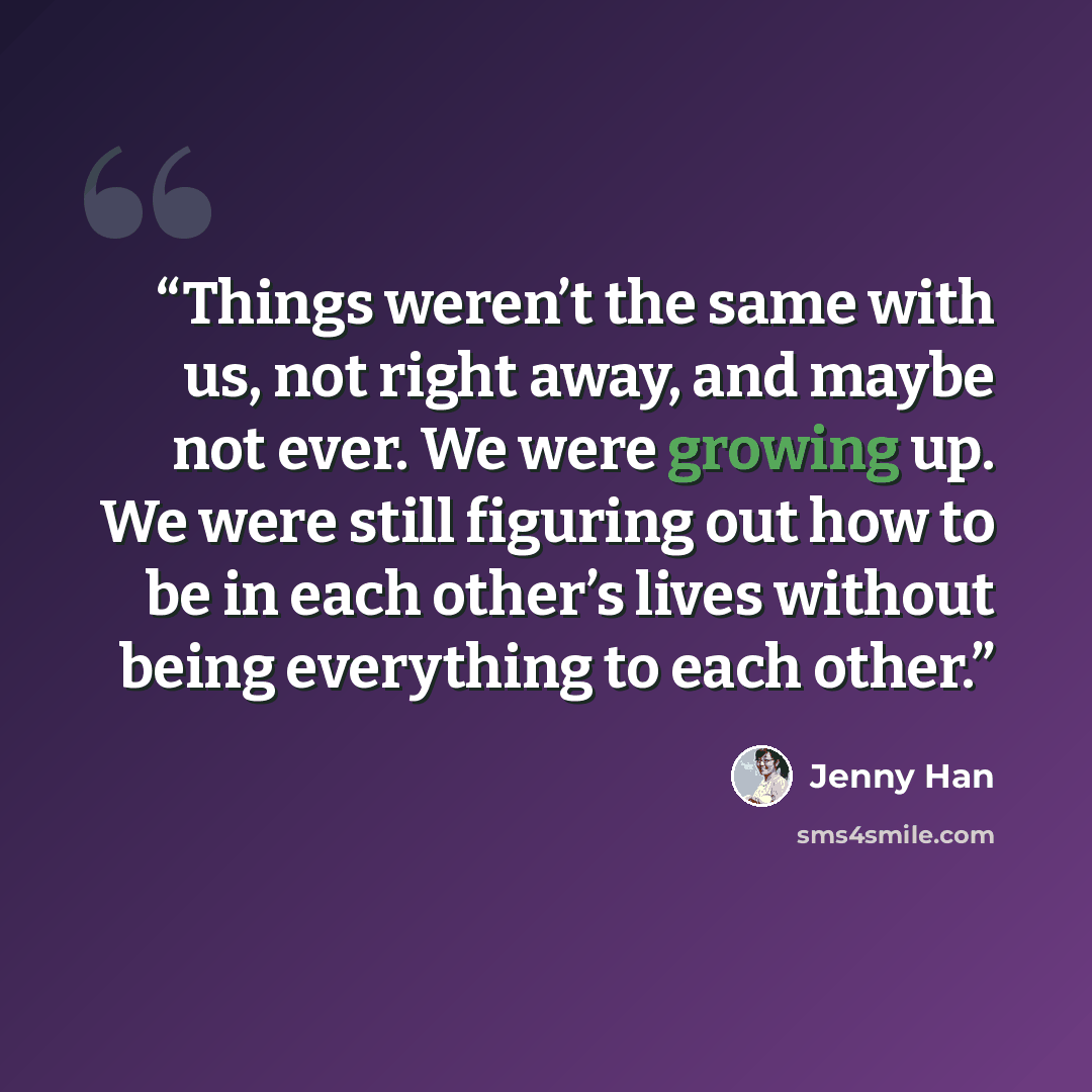 “Things weren’t the same with us, not right away, and maybe not ever. We were growing up. We were still figuring out how to be in each other’s lives without being everything to each other.” quote by Jenny Han
