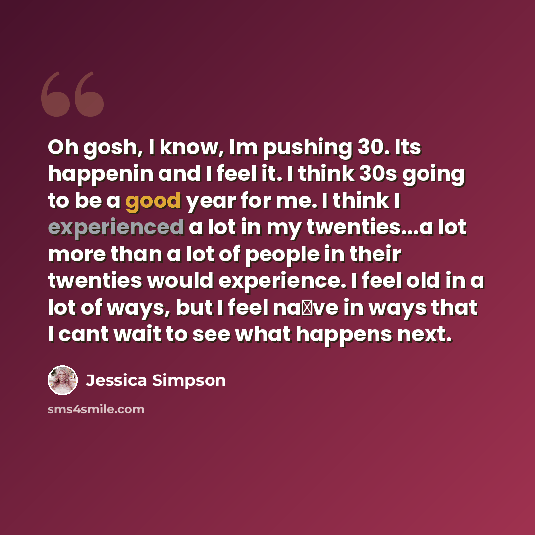 “Oh gosh, I know, Im pushing 30. Its happenin and I feel it. I think 30s going to be a good year for me. I think I experienced a lot in my twenties...a lot more than a lot of people in their twenties would experience. I feel old in a lot of ways, but I feel na�ve in ways that I cant wait to see…” quote by Jessica Simpson