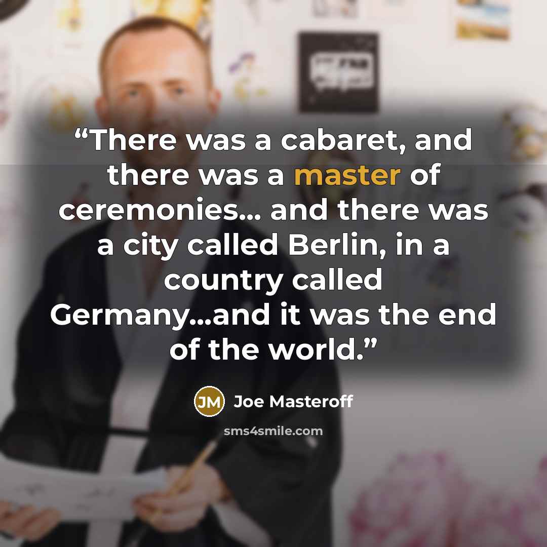 “There was a cabaret, and there was a master of ceremonies... and there was a city called Berlin, in a country called Germany...and it was the end of the world.” quote by Joe Masteroff