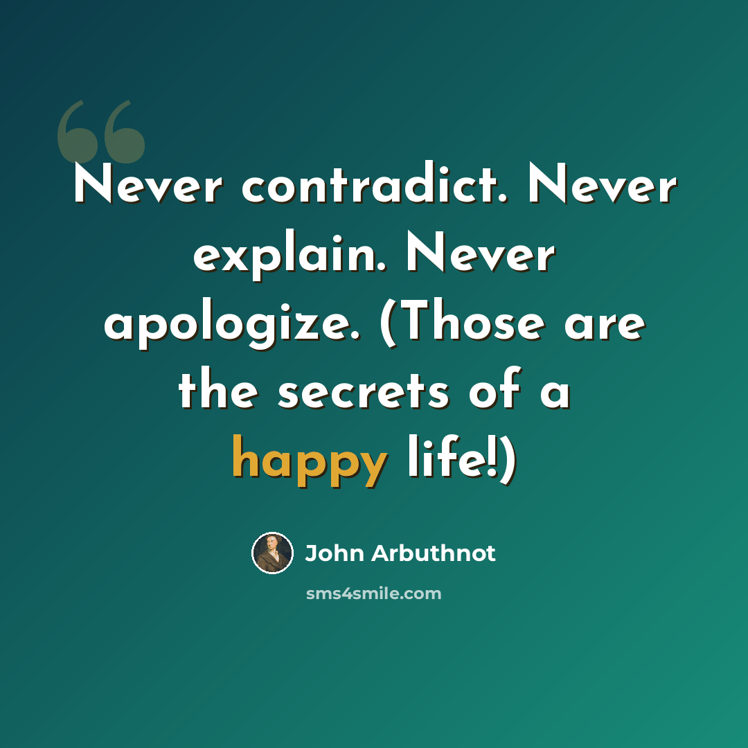 “Never contradict. Never explain. Never apologize. (Those are the secrets of a happy life!)” quote by John Arbuthnot