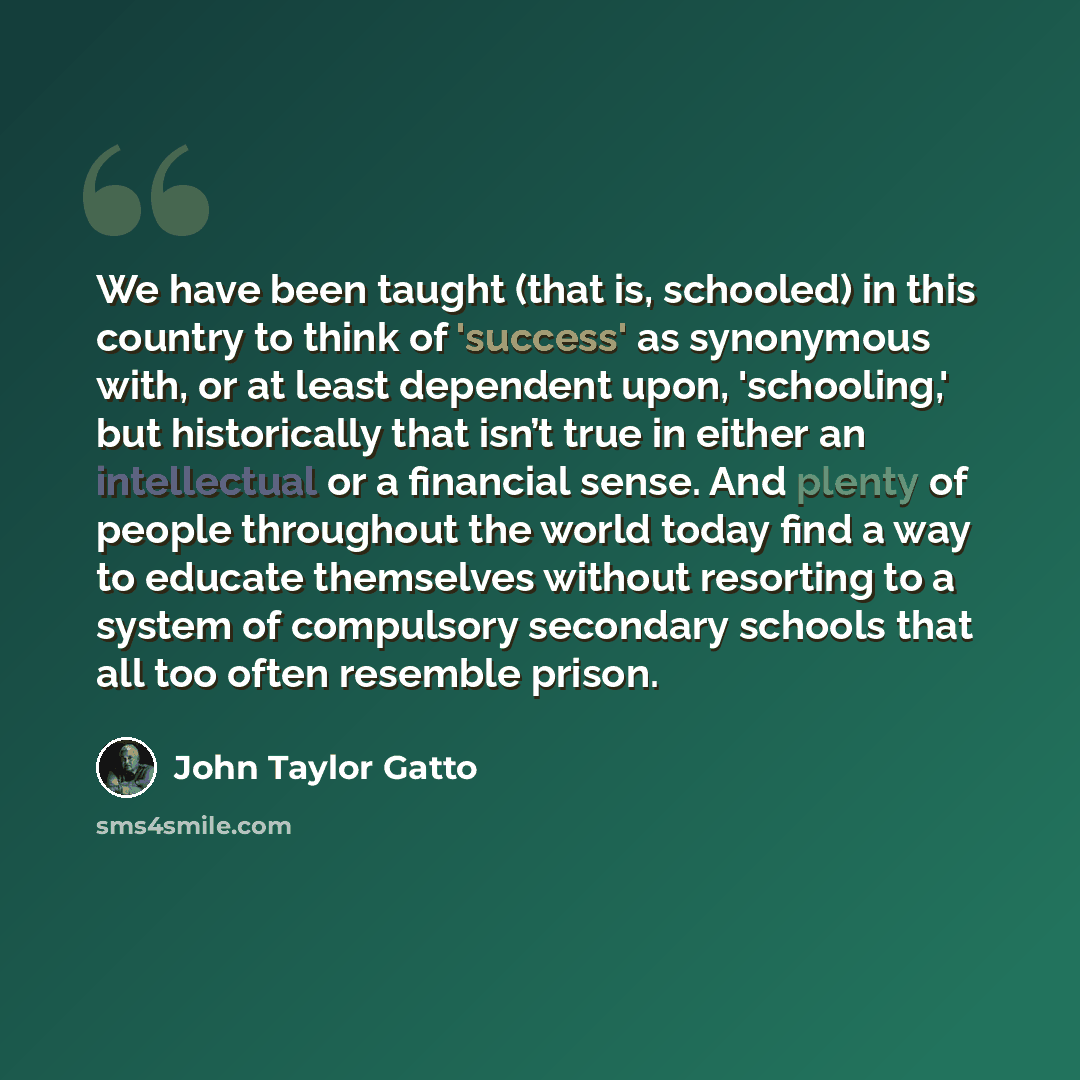 “We have been taught (that is, schooled) in this country to think of 'success' as synonymous with, or at least dependent upon, 'schooling,' but historically that isn’t true in either an intellectual or a financial sense. And plenty of people throughout the world today find a way to educate…” quote by John Taylor Gatto