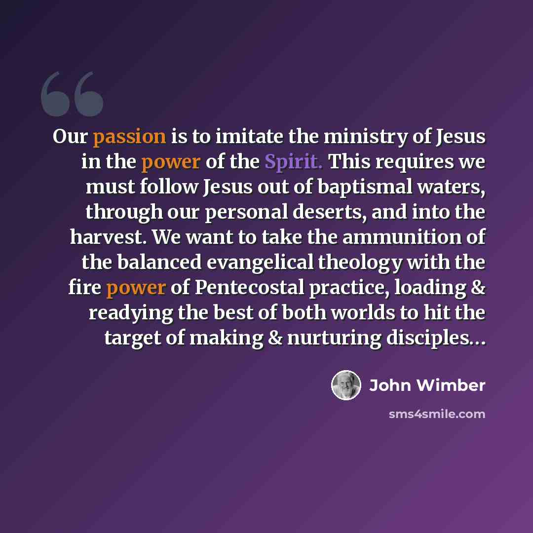 “Our passion is to imitate the ministry of Jesus in the power of the Spirit. This requires we must follow Jesus out of baptismal waters, through our personal deserts, and into the harvest. We want to take the ammunition of the balanced evangelical theology with the fire power of Pentecostal…” quote by John Wimber