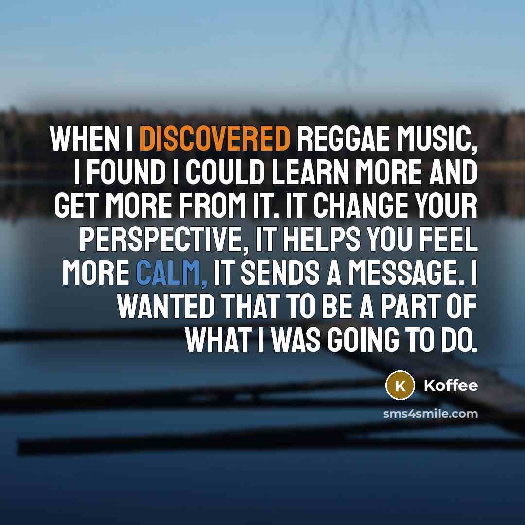 “When I discovered reggae music, I found I could learn more and get more from it. It change your perspective, it helps you feel more calm, it sends a message. I wanted that to be a part of what I was going to do.” quote by Koffee