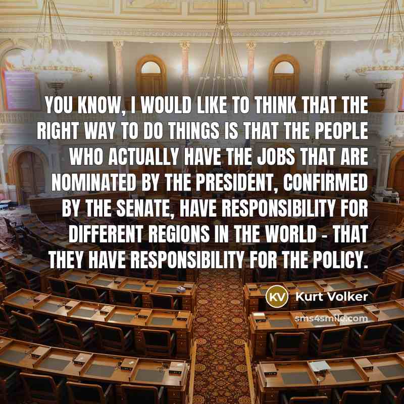 “You know, I would like to think that the right way to do things is that the people who actually have the jobs that are nominated by the president, confirmed by the Senate, have responsibility for different regions in the world - that they have responsibility for the policy.” quote by Kurt Volker