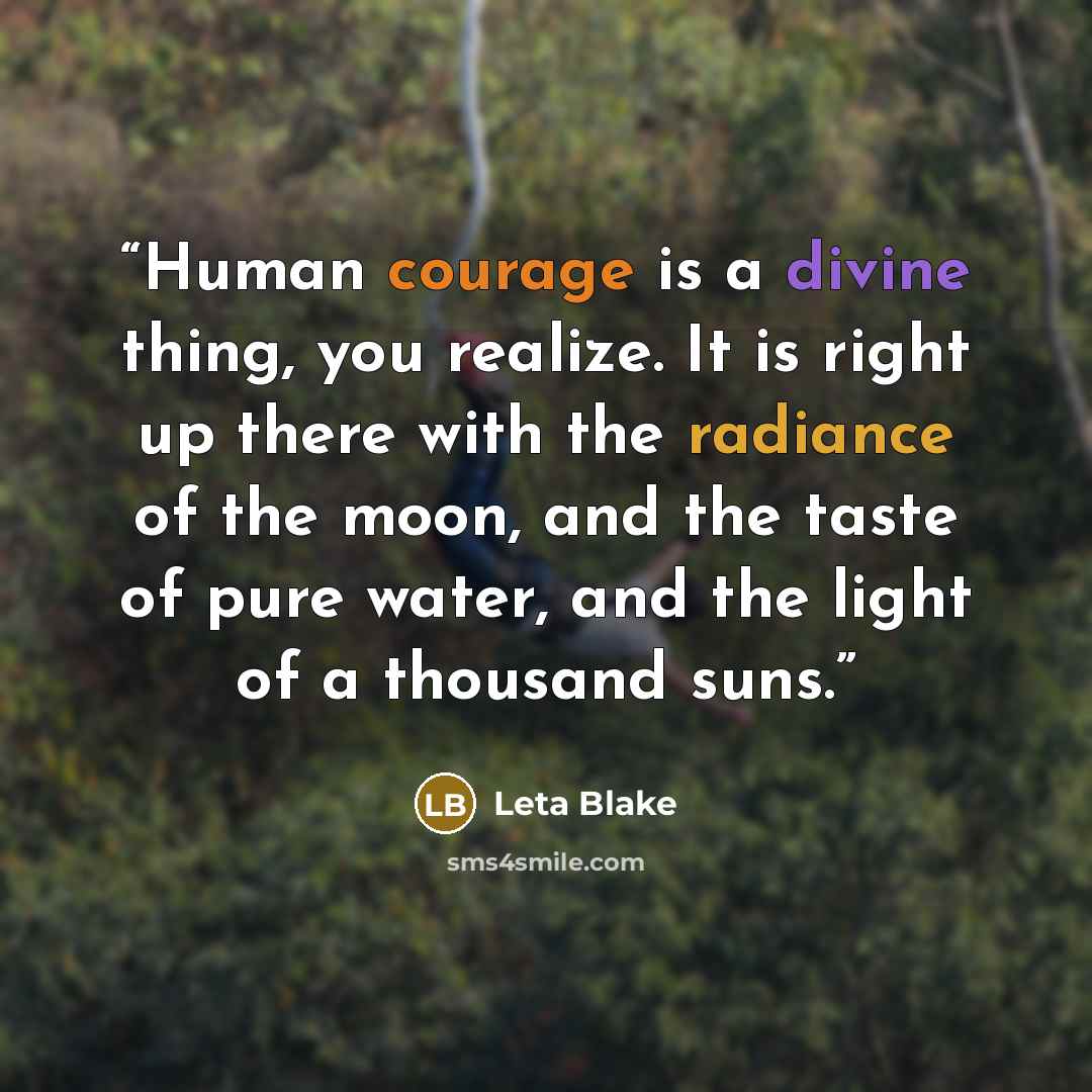 “Human courage is a divine thing, you realize. It is right up there with the radiance of the moon, and the taste of pure water, and the light of a thousand suns.” quote by Leta Blake